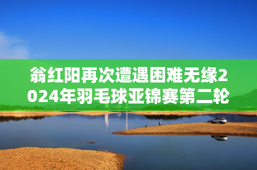 翁红阳再次遭遇困难无缘2024年羽毛球亚锦赛第二轮