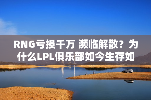 RNG亏损千万 濒临解散？为什么LPL俱乐部如今生存如此困难？