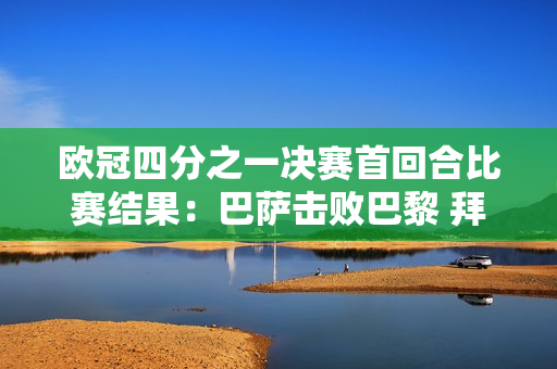 欧冠四分之一决赛首回合比赛结果：巴萨击败巴黎 拜仁并列领先