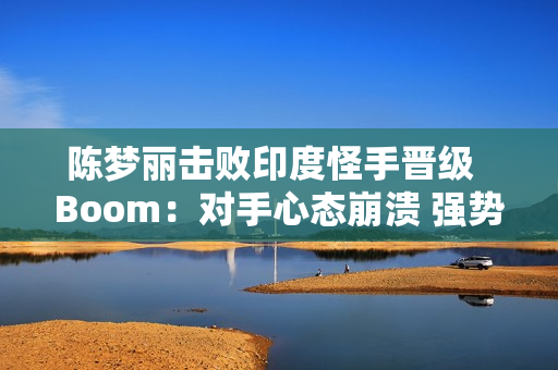 陈梦丽击败印度怪手晋级  Boom：对手心态崩溃 强势晋级