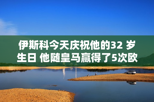 伊斯科今天庆祝他的32 岁生日 他随皇马赢得了5次欧冠冠军和3次西甲冠军