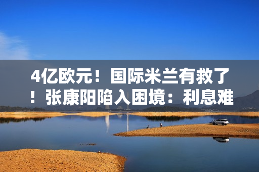 4亿欧元！国际米兰有救了！张康阳陷入困境：利息难以承担 一年近5000万