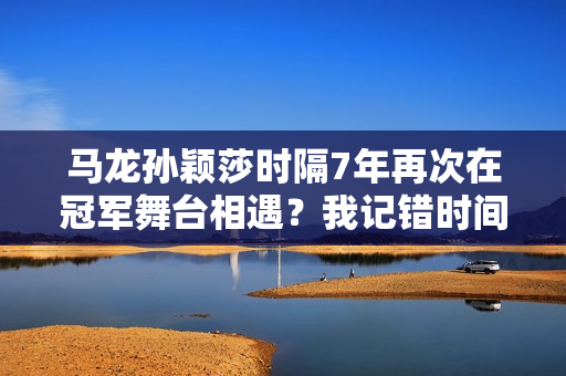 马龙孙颖莎时隔7年再次在冠军舞台相遇？我记错时间了 网友提醒我 你们两个也在澳门