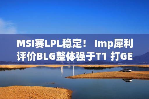 MSI赛LPL稳定！ Imp犀利评价BLG整体强于T1 打GEN的时候会看下路