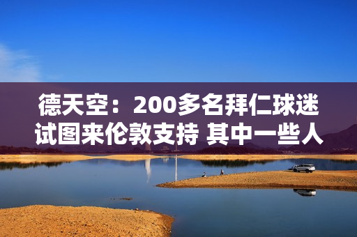 德天空：200多名拜仁球迷试图来伦敦支持 其中一些人已经拿到了门票