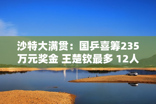 沙特大满贯：国乒喜筹235万元奖金 王楚钦最多 12人怎么分？