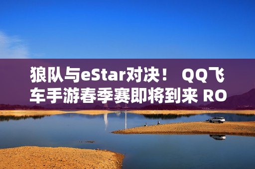 狼队与eStar对决！ QQ飞车手游春季赛即将到来 ROG 8 Pro加盟参赛